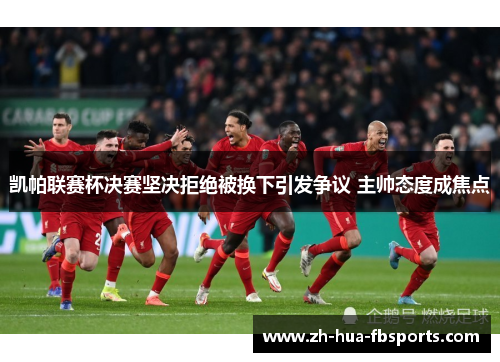 凯帕联赛杯决赛坚决拒绝被换下引发争议 主帅态度成焦点