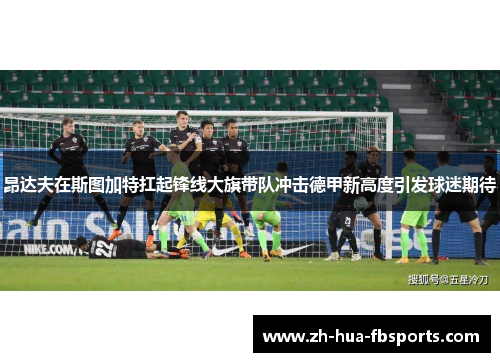 昂达夫在斯图加特扛起锋线大旗带队冲击德甲新高度引发球迷期待